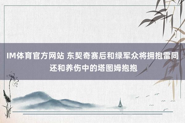 IM体育官方网站 东契奇赛后和绿军众将拥抱雷同 还和养伤中的塔图姆抱抱