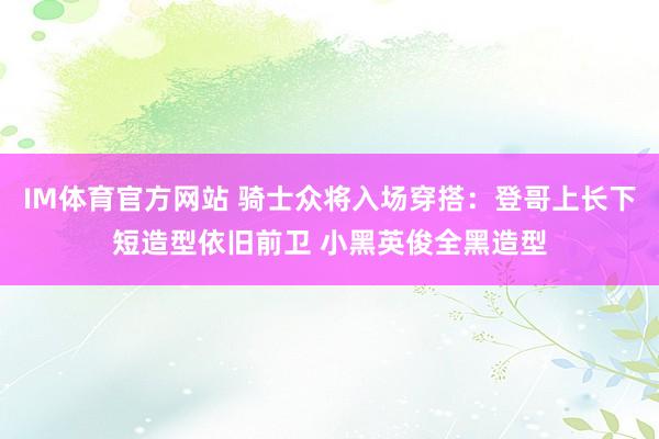 IM体育官方网站 骑士众将入场穿搭：登哥上长下短造型依旧前卫 小黑英俊全黑造型
