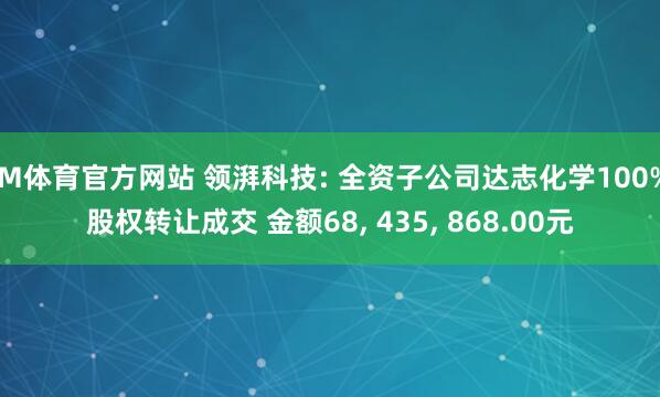 IM体育官方网站 领湃科技: 全资子公司达志化学100%股权转让成交 金额68， 435， 868.00元