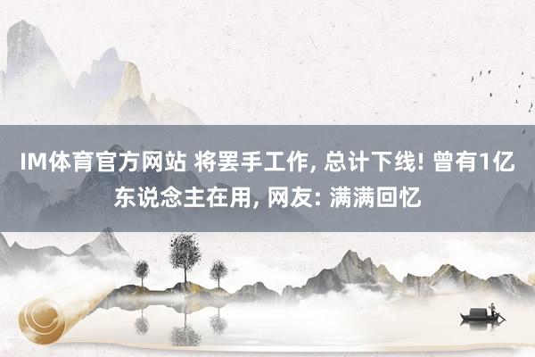 IM体育官方网站 将罢手工作， 总计下线! 曾有1亿东说念主在用， 网友: 满满回忆