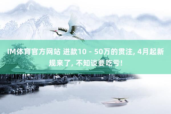 IM体育官方网站 进款10 - 50万的贯注， 4月起新规来了， 不知谈要吃亏!