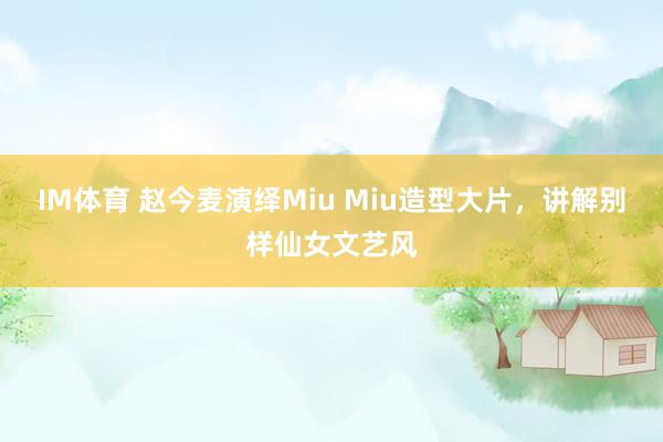 IM体育 赵今麦演绎Miu Miu造型大片，讲解别样仙女文艺风