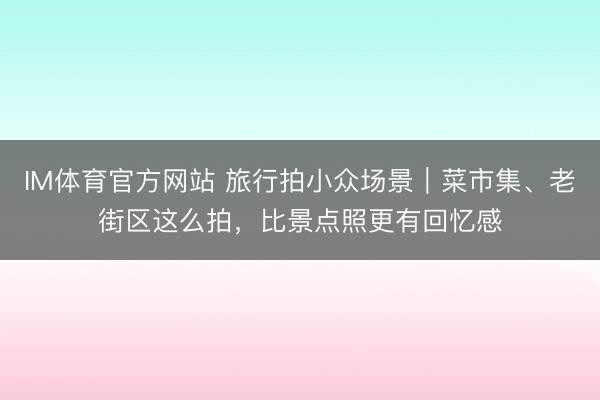 IM体育官方网站 旅行拍小众场景｜菜市集、老街区这么拍，比景点照更有回忆感