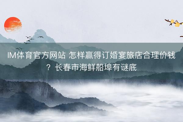 IM体育官方网站 怎样赢得订婚宴旅店合理价钱？长春市海鲜船埠有谜底
