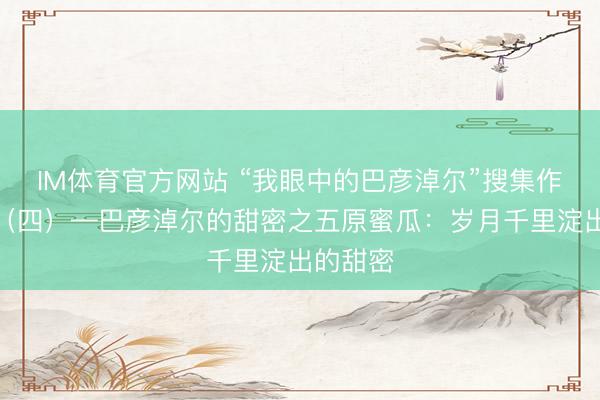 IM体育官方网站 “我眼中的巴彦淖尔”搜集作品展出（四）—巴彦淖尔的甜密之五原蜜瓜：岁月千里淀出的甜密