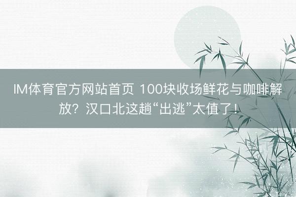 IM体育官方网站首页 100块收场鲜花与咖啡解放？汉口北这趟“出逃”太值了！