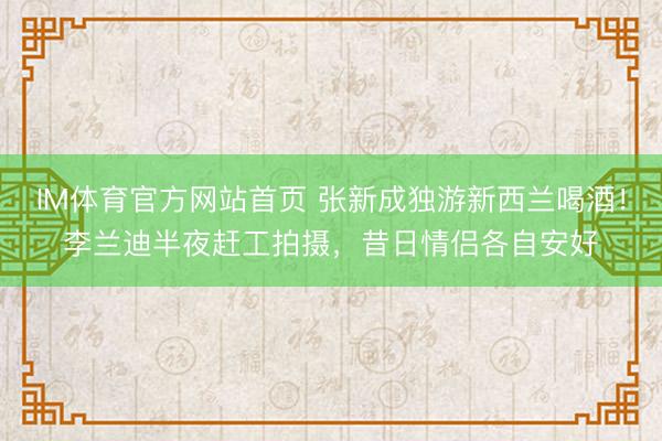 IM体育官方网站首页 张新成独游新西兰喝酒！李兰迪半夜赶工拍摄，昔日情侣各自安好
