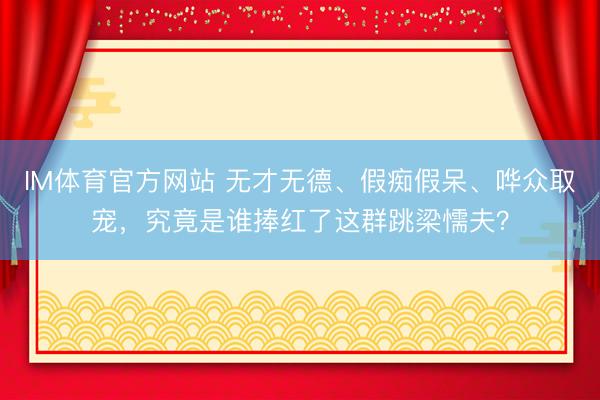 IM体育官方网站 无才无德、假痴假呆、哗众取宠，究竟是谁捧红了这群跳梁懦夫？