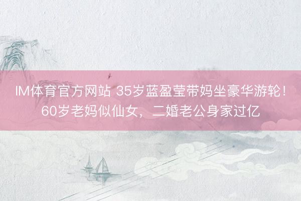 IM体育官方网站 35岁蓝盈莹带妈坐豪华游轮！60岁老妈似仙女，二婚老公身家过亿
