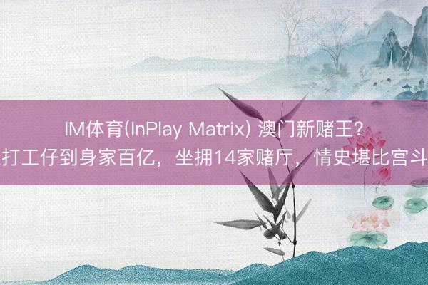 IM体育(InPlay Matrix) 澳门新赌王？从打工仔到身家百亿，坐拥14家赌厅，情史堪比宫斗剧