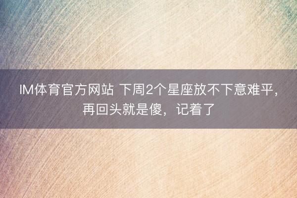 IM体育官方网站 下周2个星座放不下意难平，再回头就是傻，记着了