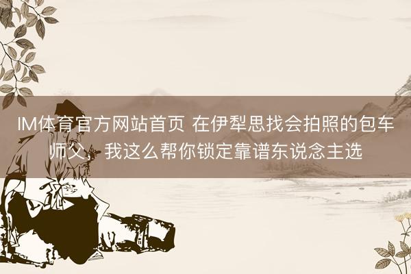 IM体育官方网站首页 在伊犁思找会拍照的包车师父，我这么帮你锁定靠谱东说念主选
