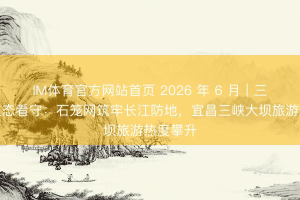 IM体育官方网站首页 2026 年 6 月｜三峡库区生态看守：石笼网筑牢长江防地，宜昌三峡大坝旅游热度攀升