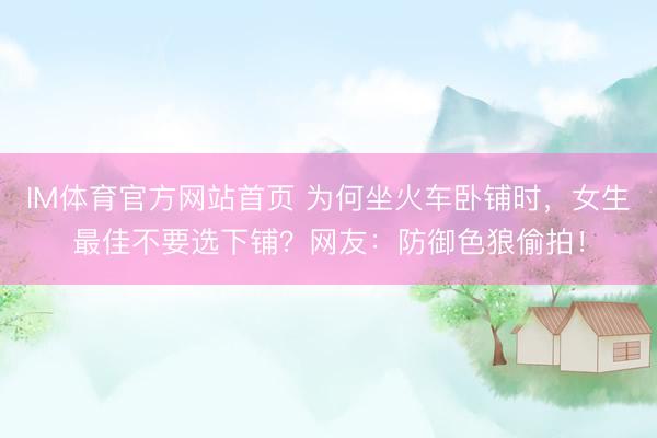 IM体育官方网站首页 为何坐火车卧铺时，女生最佳不要选下铺？网友：防御色狼偷拍！