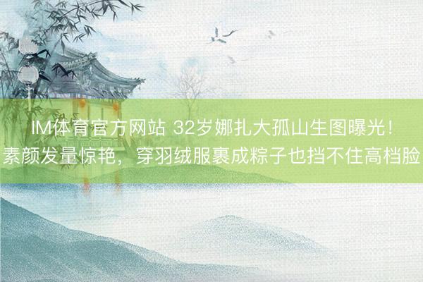 IM体育官方网站 32岁娜扎大孤山生图曝光！素颜发量惊艳，穿羽绒服裹成粽子也挡不住高档脸