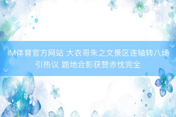 IM体育官方网站 大衣哥朱之文景区连轴转八场引热议 跪地合影获赞赤忱完全