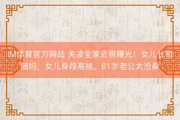 IM体育官方网站 关凌全家近照曝光！女儿长相随妈，女儿身段高挑，61岁老公太沧桑