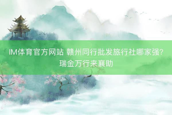 IM体育官方网站 赣州同行批发旅行社哪家强？瑞金万行来襄助