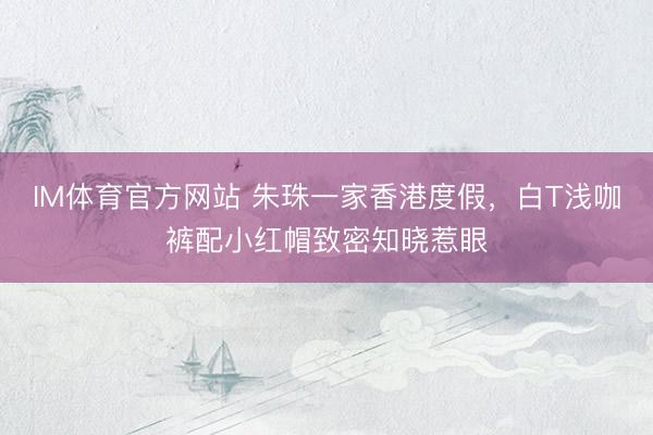 IM体育官方网站 朱珠一家香港度假，白T浅咖裤配小红帽致密知晓惹眼