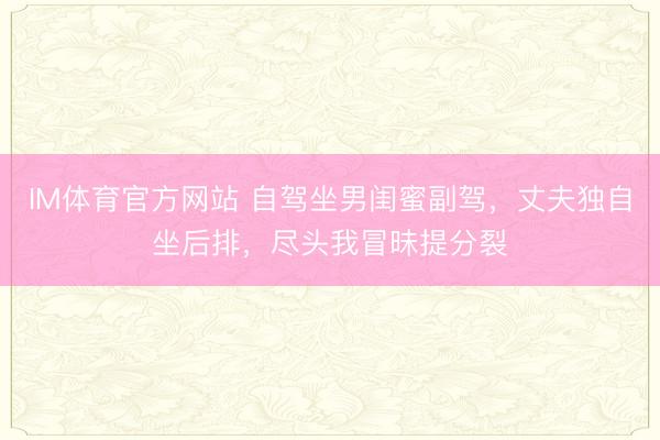 IM体育官方网站 自驾坐男闺蜜副驾，丈夫独自坐后排，尽头我冒昧提分裂