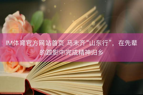 IM体育官方网站首页 马未齐“山东行”，在先辈的踪影中完成精神归乡