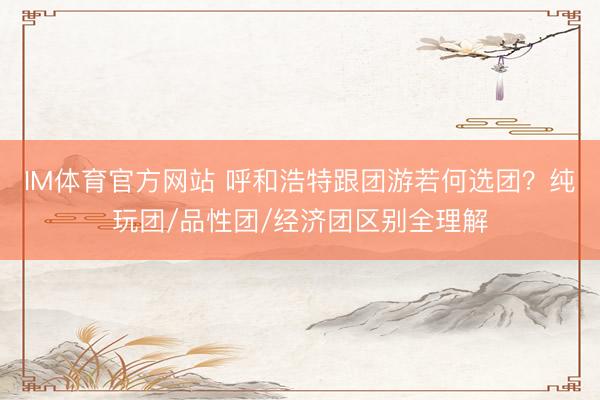 IM体育官方网站 呼和浩特跟团游若何选团？纯玩团/品性团/经济团区别全理解