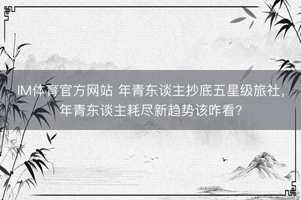 IM体育官方网站 年青东谈主抄底五星级旅社，年青东谈主耗尽新趋势该咋看？