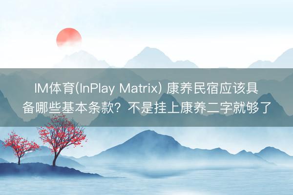 IM体育(InPlay Matrix) 康养民宿应该具备哪些基本条款？不是挂上康养二字就够了