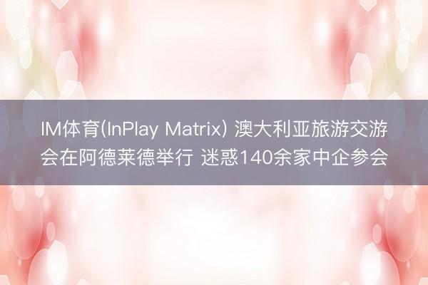 IM体育(InPlay Matrix) 澳大利亚旅游交游会在阿德莱德举行 迷惑140余家中企参会