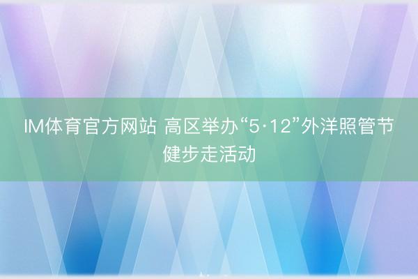 IM体育官方网站 高区举办“5·12”外洋照管节健步走活动
