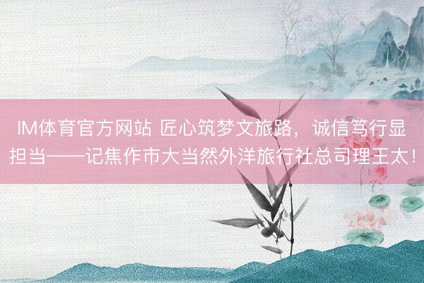 IM体育官方网站 匠心筑梦文旅路，诚信笃行显担当——记焦作市大当然外洋旅行社总司理王太！