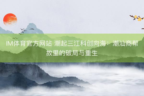 IM体育官方网站 潮起三江科创向海：潮汕商帮故里的破局与重生