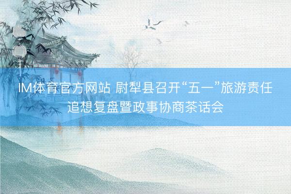 IM体育官方网站 尉犁县召开“五一”旅游责任追想复盘暨政事协商茶话会