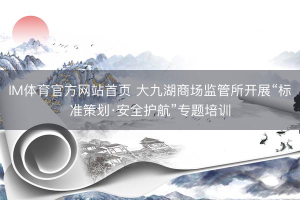 IM体育官方网站首页 大九湖商场监管所开展“标准策划·安全护航”专题培训