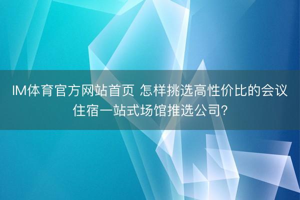 IM体育官方网站首页 怎样挑选高性价比的会议住宿一站式场馆推选公司？