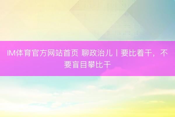 IM体育官方网站首页 聊政治儿丨要比着干，不要盲目攀比干