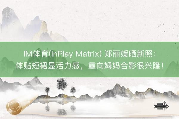 IM体育(InPlay Matrix) 郑丽媛晒新照：体贴短裙显活力感，靠向姆妈合影很兴隆！