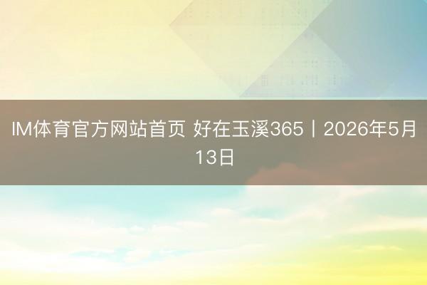 IM体育官方网站首页 好在玉溪365丨2026年5月13日