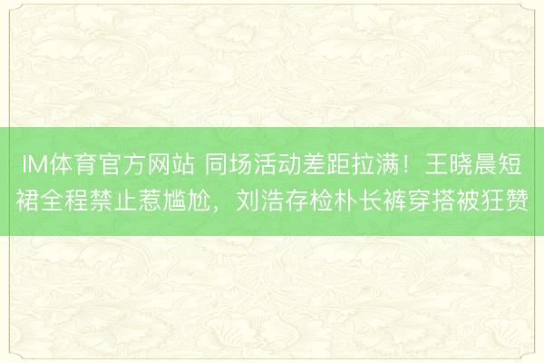 IM体育官方网站 同场活动差距拉满！王晓晨短裙全程禁止惹尴尬，刘浩存检朴长裤穿搭被狂赞