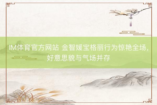 IM体育官方网站 金智媛宝格丽行为惊艳全场，好意思貌与气场并存