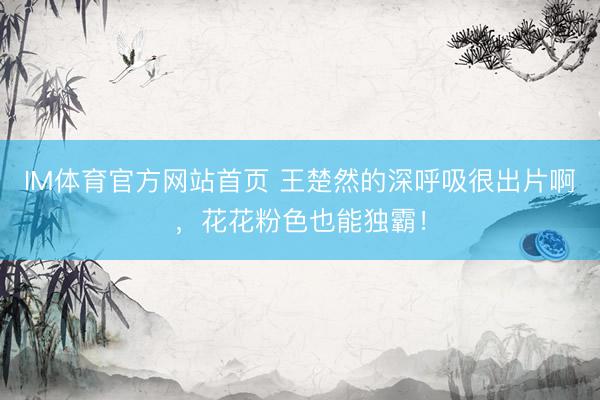 IM体育官方网站首页 王楚然的深呼吸很出片啊，花花粉色也能独霸！