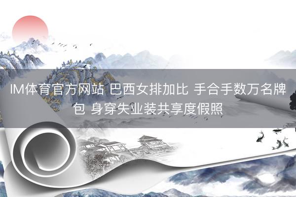 IM体育官方网站 巴西女排加比 手合手数万名牌包 身穿失业装共享度假照