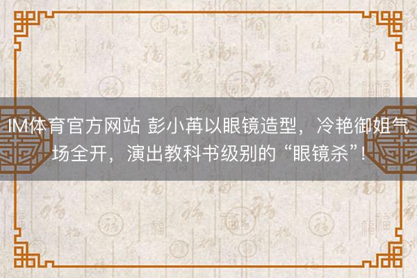 IM体育官方网站 彭小苒以眼镜造型，冷艳御姐气场全开，演出教科书级别的 “眼镜杀”！
