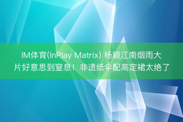 IM体育(InPlay Matrix) 杨颖江南烟雨大片好意思到窒息！非遗纸伞配高定裙太绝了