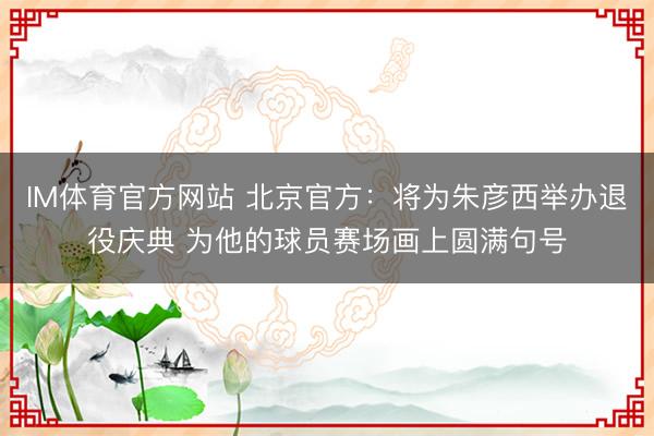 IM体育官方网站 北京官方：将为朱彦西举办退役庆典 为他的球员赛场画上圆满句号