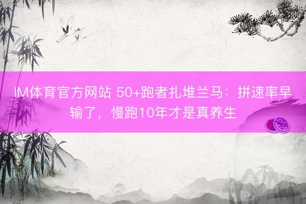 IM体育官方网站 50+跑者扎堆兰马：拼速率早输了，慢跑10年才是真养生