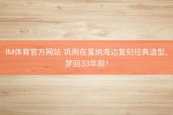 IM体育官方网站 巩俐在戛纳海边复刻经典造型，梦回33年前！