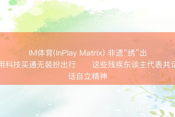 IM体育(InPlay Matrix) 非遗“绣”出振兴路、用科技买通无装扮出行⋯⋯这些残疾东谈主代表共话自立精神