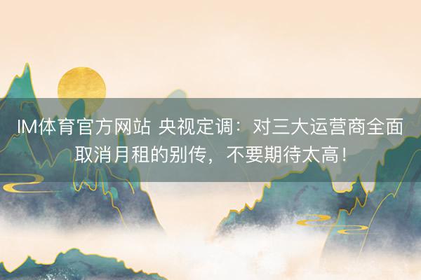 IM体育官方网站 央视定调：对三大运营商全面取消月租的别传，不要期待太高！