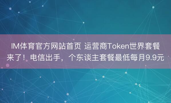 IM体育官方网站首页 运营商Token世界套餐来了！电信出手，个东谈主套餐最低每月9.9元